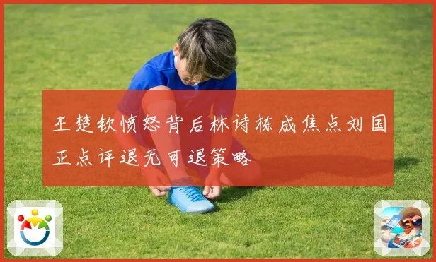 王楚钦愤怒背后林诗栋成焦点刘国正点评退无可退策略