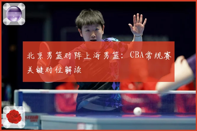 北京男篮对阵上海男篮：CBA常规赛关键对位解读