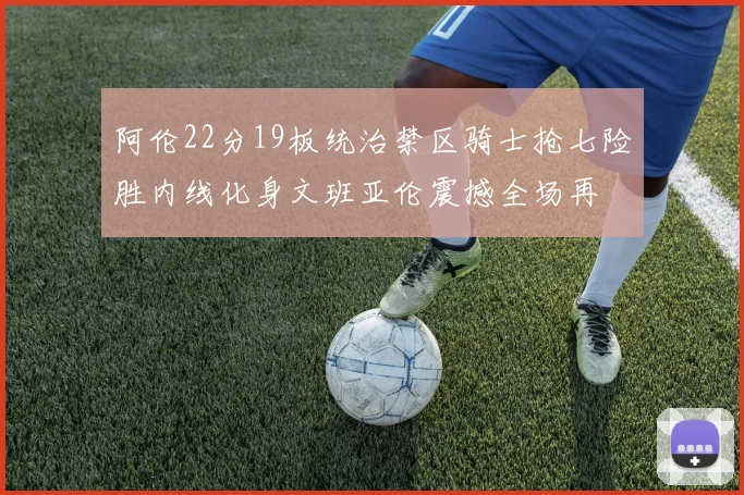 阿伦22分19板统治禁区骑士抢七险胜内线化身文班亚伦震撼全场再