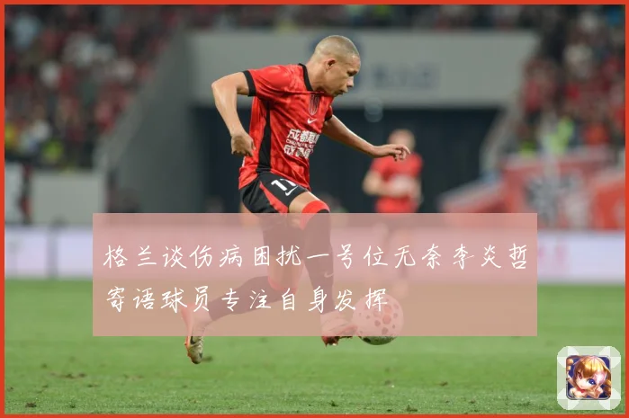 格兰谈伤病困扰一号位无奈李炎哲寄语球员专注自身发挥