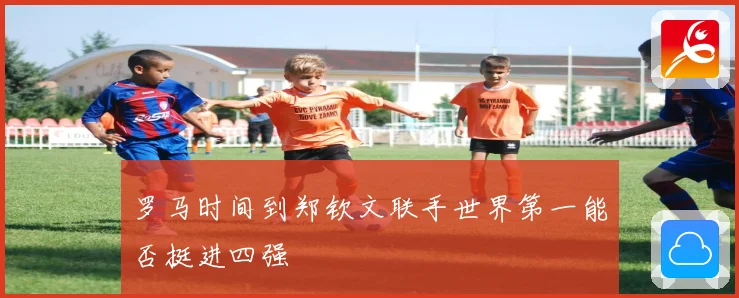 罗马时间到郑钦文联手世界第一能否挺进四强