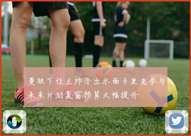 曼联下任主帅浮出水面卡里克参与未来计划夏窗预算大幅提升
