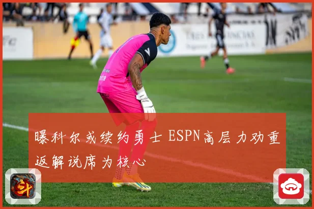 曝科尔或续约勇士 ESPN高层力劝重返解说席为核心