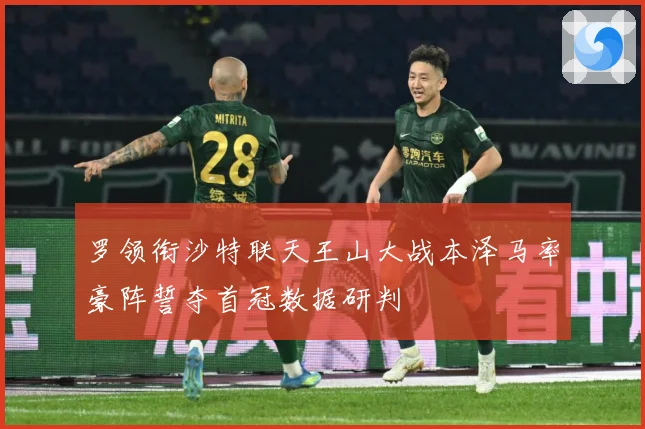 罗领衔沙特联天王山大战本泽马率豪阵誓夺首冠数据研判